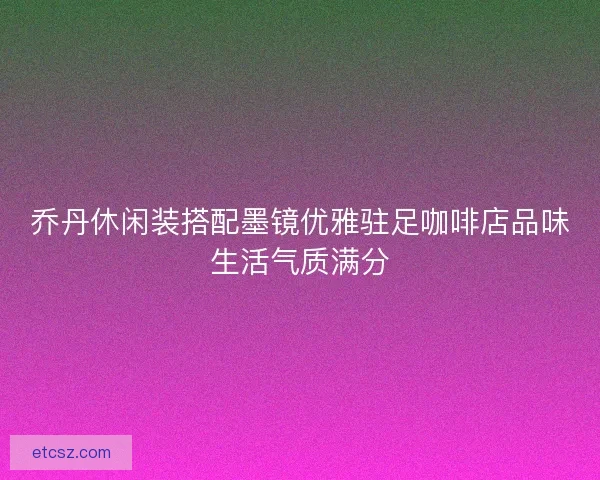 乔丹休闲装搭配墨镜优雅驻足咖啡店品味生活气质满分