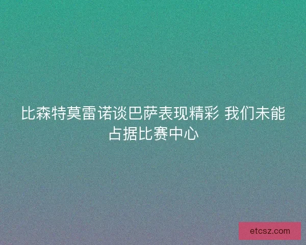 比森特莫雷诺谈巴萨表现精彩 我们未能占据比赛中心