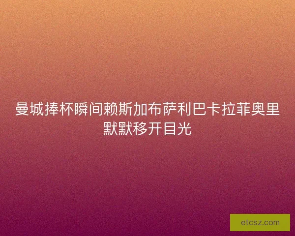 曼城捧杯瞬间赖斯加布萨利巴卡拉菲奥里默默移开目光