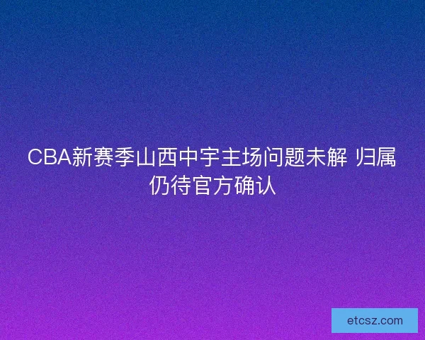 CBA新赛季山西中宇主场问题未解 归属仍待官方确认
